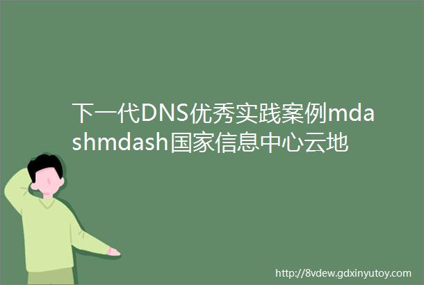 下一代DNS优秀实践案例mdashmdash国家信息中心云地一体DNS服务架构全面推进政务信创落地